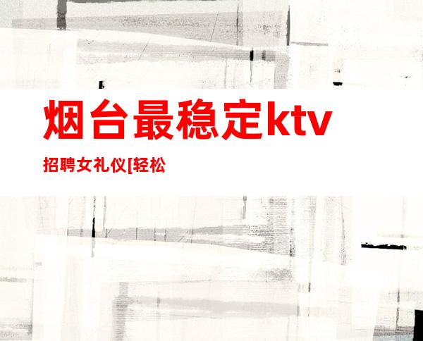 烟台最稳定ktv招聘女礼仪[轻松上班每天大量缺人]天天