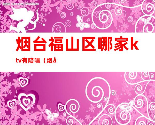 烟台福山区哪家ktv有陪唱（烟台大学附近ktv哪个有陪唱）