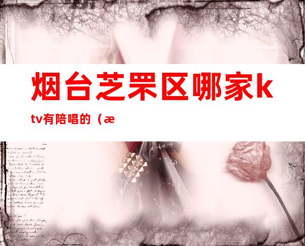 烟台芝罘区哪家ktv有陪唱的(桓台哪家KTV有陪唱)