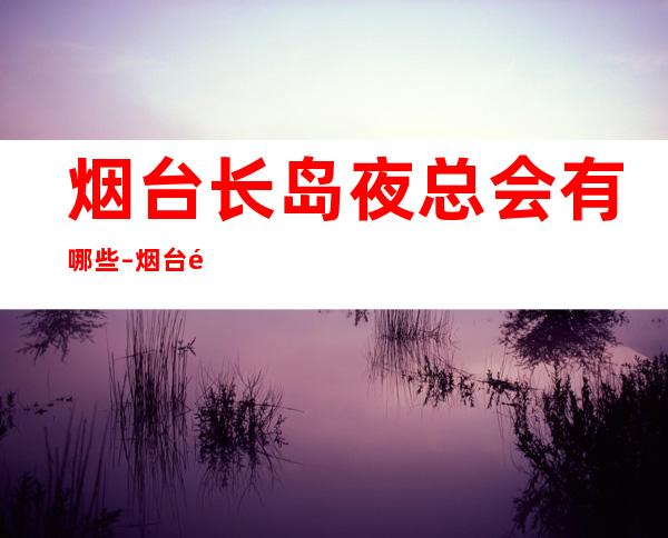 烟台长岛夜总会有哪些 – 烟台长岛商务KTV