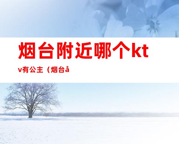 烟台附近哪个ktv有公主(烟台哪家ktv有公主)