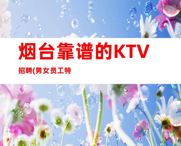 烟台靠谱的KTV招聘(男女员工特)-生意KTV招聘信息