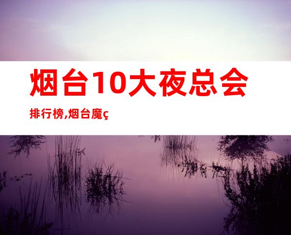 烟台10大夜总会排行榜,烟台魔界会所电话 – 烟台莱阳商务KTV