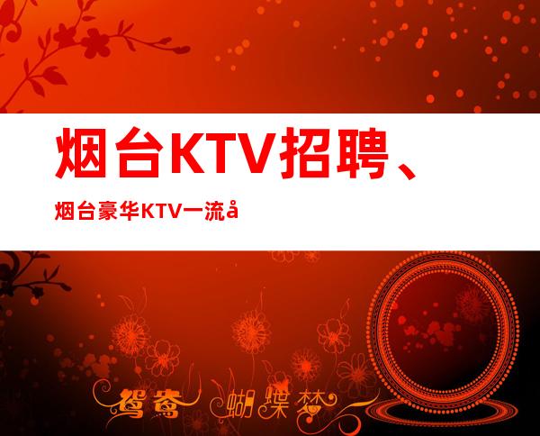 烟台KTV招聘、烟台豪华KTV一流场子起本地队伍带