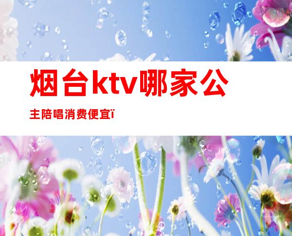 烟台ktv哪家公主陪唱消费便宜(烟台ktv哪家公主陪唱消费便宜点)