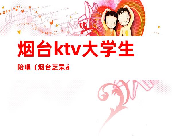 烟台ktv大学生陪唱(烟台芝罘区哪家ktv有陪唱的)