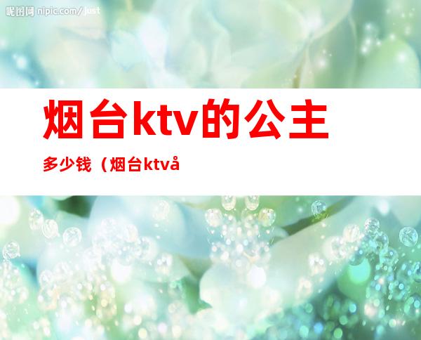 烟台ktv的公主多少钱（烟台ktv叫一个公主多少钱）