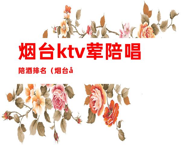 烟台ktv荤陪唱陪酒排名(烟台哪家ktv有陪唱)