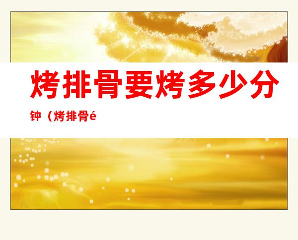 烤排骨要烤多少分钟(烤排骨需要几分钟)