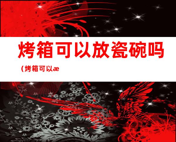 烤箱可以放瓷碗吗（烤箱可以放瓷碗吗?）
