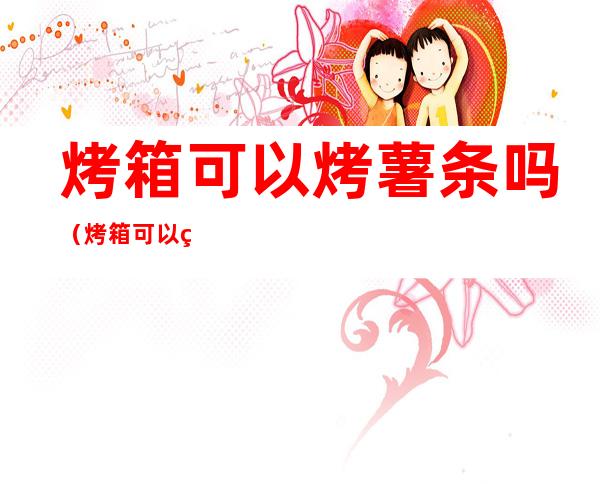 烤箱可以烤薯条吗(烤箱可以烤薯条吗?)