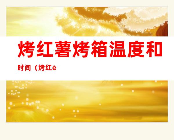 烤红薯烤箱温度和时间(烤红薯烤箱温度和时间需要锡纸吗)