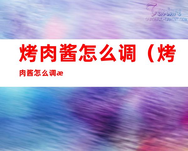 烤肉酱怎么调(烤肉酱怎么调才好吃)