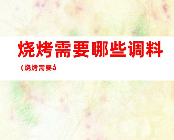 烧烤需要哪些调料(烧烤需要哪些调料味道更鲜)