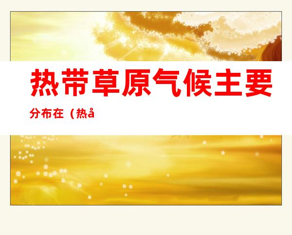 热带草原气候主要分布在(热带草原气候主要分布在什么纬度)