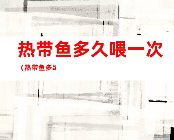 热带鱼多久喂一次(热带鱼多久喂一次红虫)