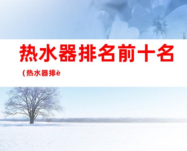 热水器排名前十名（热水器排行榜2022前十名）