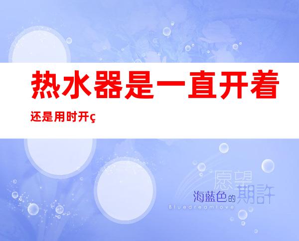热水器是一直开着还是用时开省电(海尔热水器是一直开着还是用时开省电)