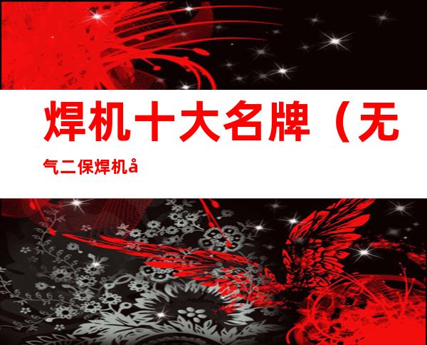 焊机十大名牌(无气二保焊机十大名牌)
