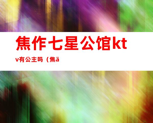 焦作七星公馆ktv有公主吗（焦作七星公馆ktv陪唱）