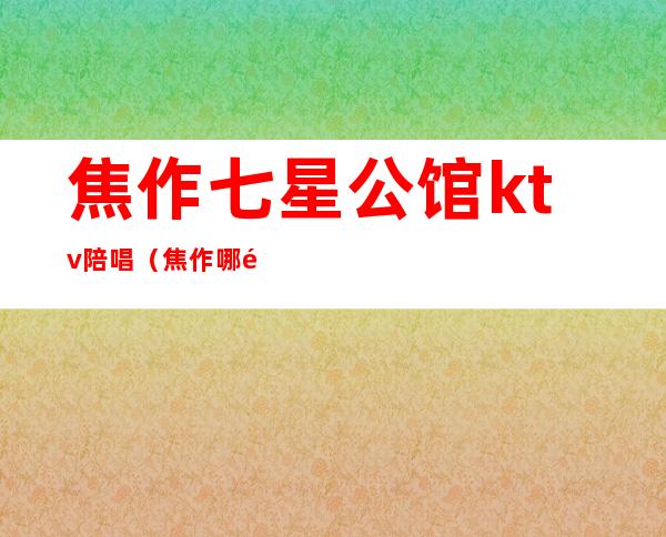 焦作七星公馆ktv陪唱（焦作哪里有陪唱）