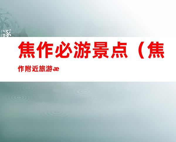 焦作必游景点（焦作附近旅游景点）