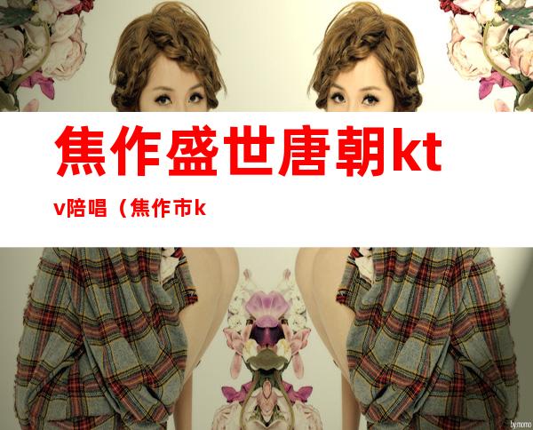 焦作盛世唐朝ktv陪唱（焦作市ktv陪唱）
