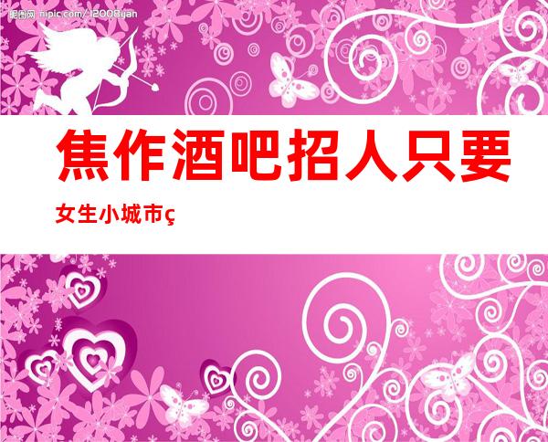 焦作酒吧招人 只要女生小城市竞争小好上班工资很可观