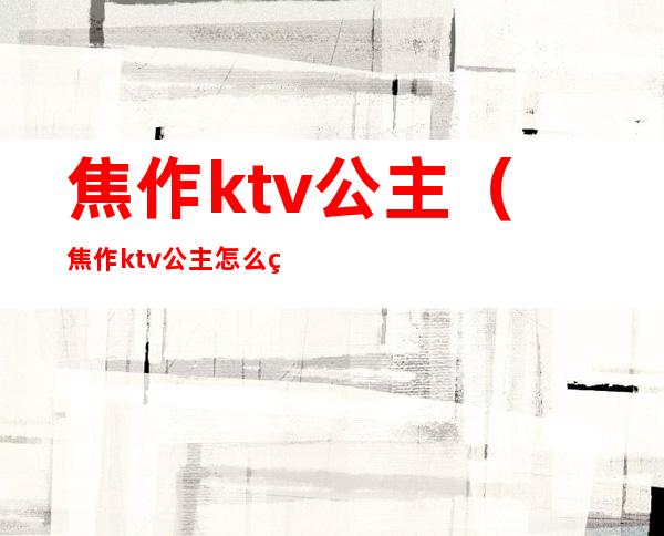 焦作ktv公主(焦作ktv公主怎么玩不亏)