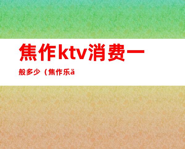焦作ktv消费一般多少(焦作乐乐ktv)