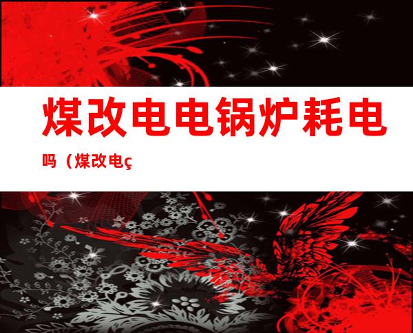 煤改电电锅炉耗电吗(煤改电电锅炉耗电吗?煤改电取暖真实费用计算)