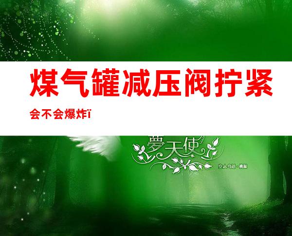 煤气罐减压阀拧紧会不会爆炸（液化气罐阀门拧太紧会爆炸吗）