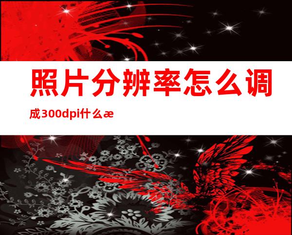 照片分辨率怎么调成300dpi什么是dpi(如何调整照片的分辨率300dpi)
