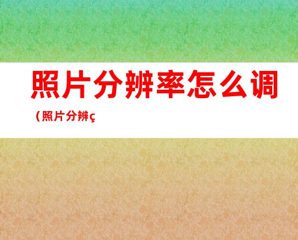 照片分辨率怎么调(照片分辨率怎么调成150dpi)