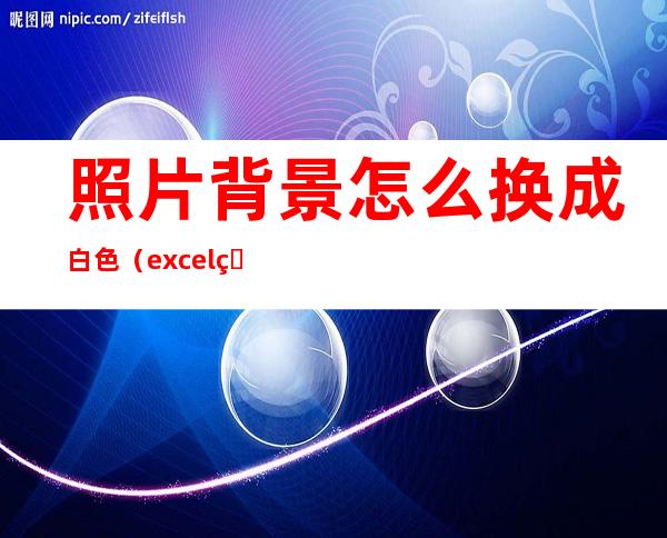照片背景怎么换成白色(excel照片背景怎么换成白色)