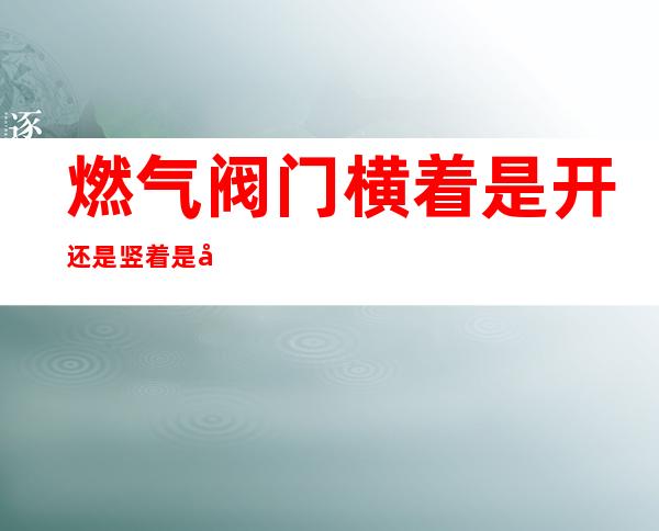 燃气阀门横着是开还是竖着是开(燃气阀竖着是关还是开)