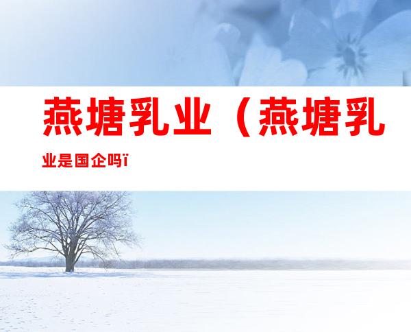 燕塘乳业(燕塘乳业是国企吗)