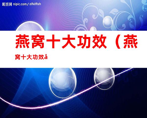 燕窝十大功效(燕窝十大功效女人吃)