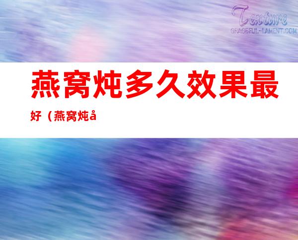 燕窝炖多久效果最好（燕窝炖多长时间比较好）