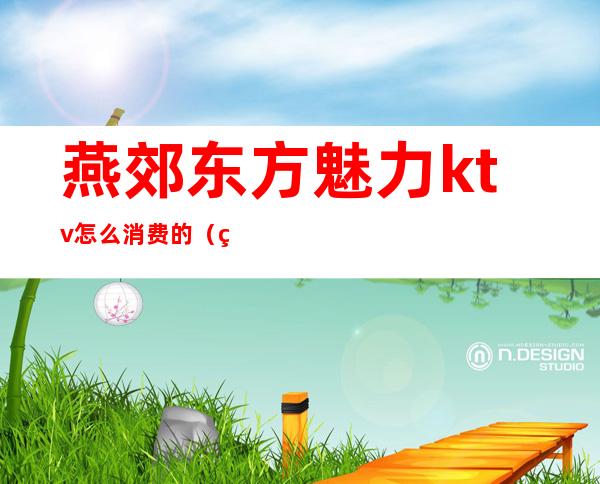燕郊东方魅力ktv怎么消费的(燕郊东方魅力ktv怎么消费的多少钱)