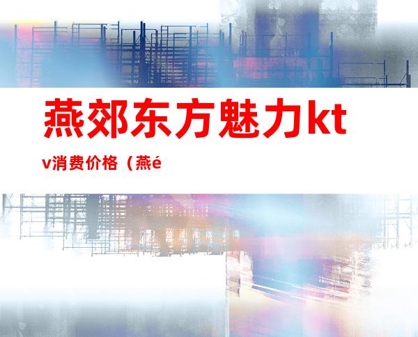 燕郊东方魅力ktv消费价格(燕郊东方魅力ktv消费价格)