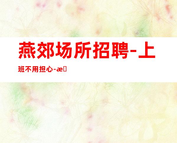 燕郊场所招聘-上班不用担心-期待你的联系