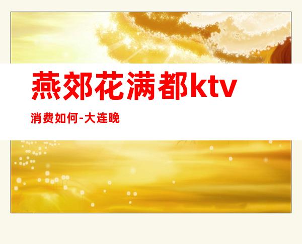 燕郊花满都ktv消费如何-大连晚上哪里好玩?