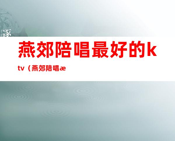 燕郊陪唱最好的ktv(燕郊陪唱怎么收费)
