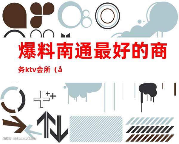 爆料南通最好的商务ktv会所(南通哪家ktv会所好玩)