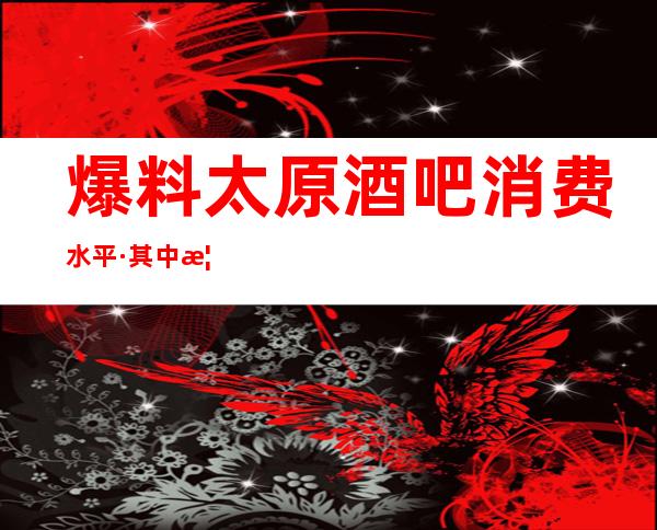 爆料:太原酒吧消费水平·其中榜单前三公司消费预定