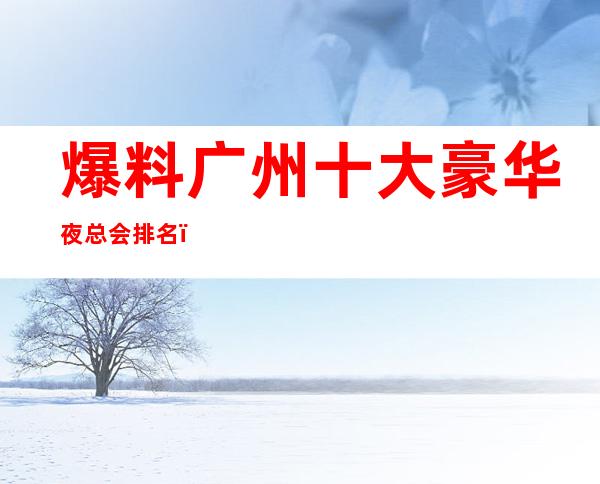 爆料广州十大豪华夜总会排名，广州十商务KTV 消费攻略