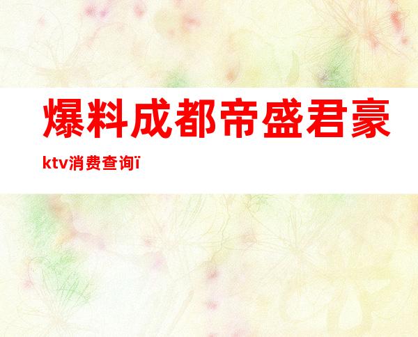 爆料成都帝盛君豪ktv消费查询(成都帝盛君豪酒店负一楼ktv)