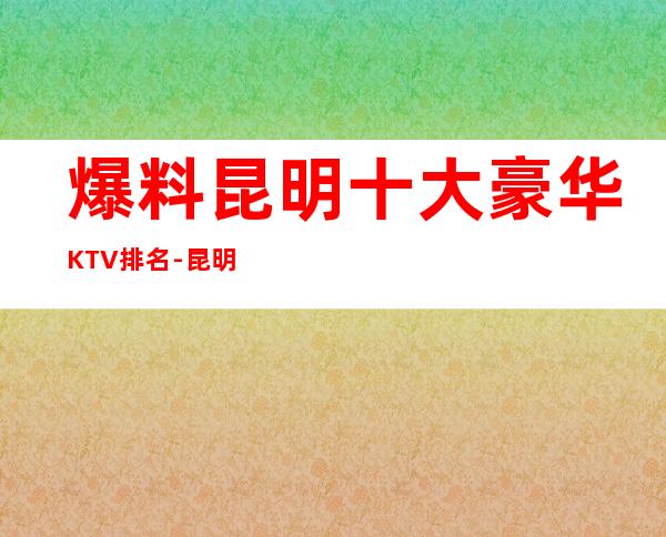 爆料昆明十大豪华KTV 排名-昆明十大夜总会消费攻略_重复
