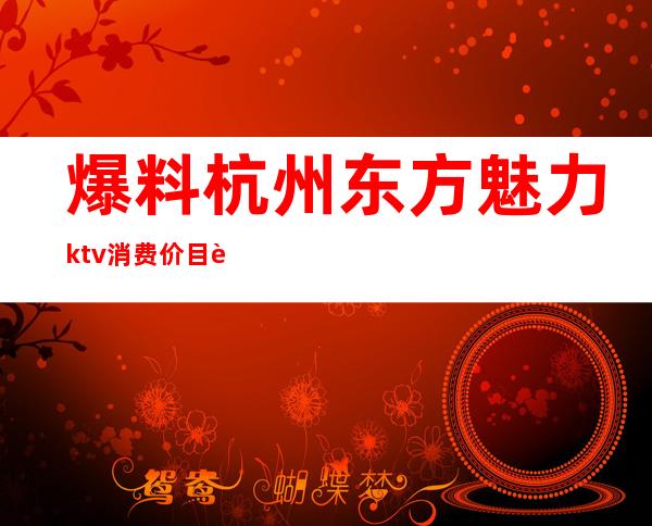 爆料杭州东方魅力ktv消费价目表(杭州市东方魅力KTV)